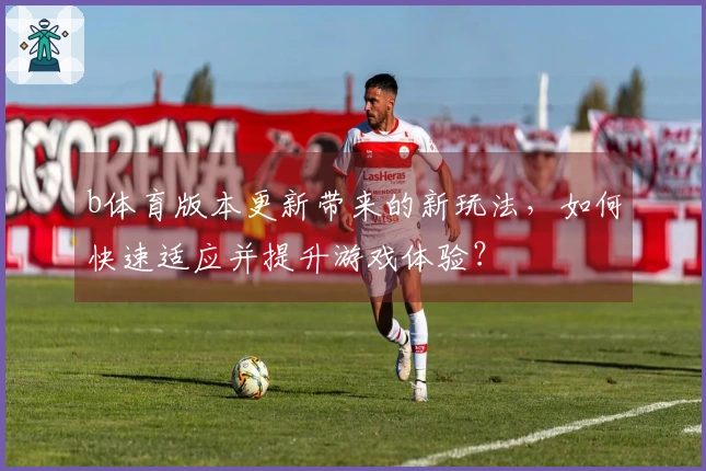 b体育版本更新带来的新玩法，如何快速适应并提升游戏体验？
