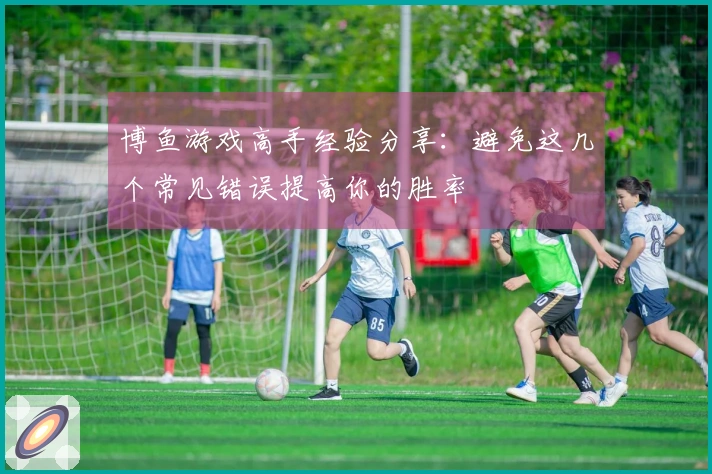 博鱼游戏高手经验分享：避免这几个常见错误提高你的胜率