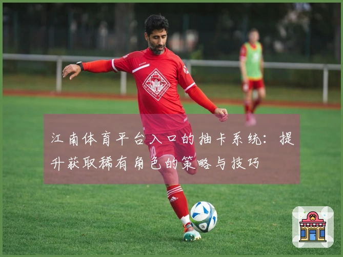 江南体育平台入口的抽卡系统：提升获取稀有角色的策略与技巧