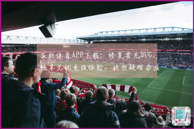 亚新体育APP下载：修复常见BUG，畅享无忧竞技体验，这些疑难杂症迎刃而解