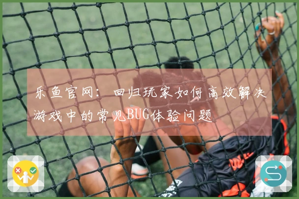 乐鱼官网：回归玩家如何高效解决游戏中的常见BUG体验问题