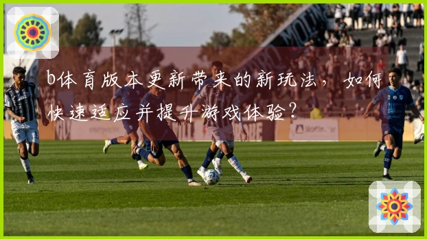 b体育版本更新带来的新玩法，如何快速适应并提升游戏体验？